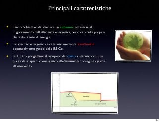 Principali caratteristiche
• hanno l’obiettivo di ottenere un risparmio attraverso il
miglioramento dell’efﬁcienza energetica, per conto della propria
clientela utente di energia
• il risparmio energetico è ottenuto mediante investimenti
potenzialmente gestiti dalle E.S.Co.
• le E.S.Co. progettano il recupero del costo sostenuto con una
quota del risparmio energetico effettivamente conseguito grazie
all’intervento
34
 
