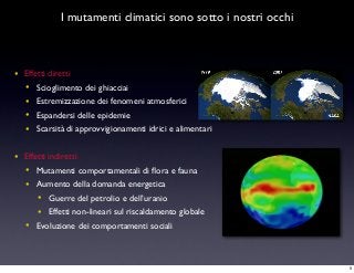 I mutamenti climatici sono sotto i nostri occhi
• Effetti diretti
• Scioglimento dei ghiacciai
• Estremizzazione dei fenomeni atmosferici
• Espandersi delle epidemie
• Scarsità di approvvigionamenti idrici e alimentari
• Effetti indiretti
• Mutamenti comportamentali di ﬂora e fauna
• Aumento della domanda energetica
• Guerre del petrolio e dell’uranio
• Effetti non-lineari sul riscaldamento globale
• Evoluzione dei comportamenti sociali
5
 