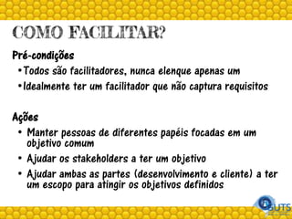 COMO FACILITAR?
Pré-condições
•Todos são facilitadores, nunca elenque apenas um
•Idealmente ter um facilitador que não captura requisitos
Ações
• Manter pessoas de diferentes papéis focadas em um
objetivo comum
• Ajudar os stakeholders a ter um objetivo
• Ajudar ambas as partes (desenvolvimento e cliente) a ter
um escopo para atingir os objetivos definidos
 