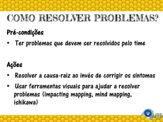 COMO RESOLVER PROBLEMAS?
Pré-condições
• Ter problemas que devem ser resolvidos pelo time
Ações
• Resolver a causa-raiz ao invés de corrigir os sintomas
• Usar ferramentas visuais para ajudar a resolver
problemas (impacting mapping, mind mapping,
ishikawa)
 