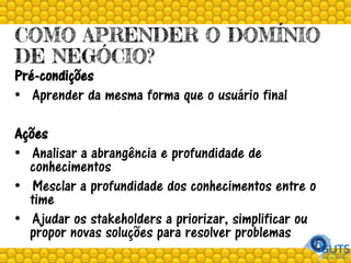 COMO APRENDER O DOMÍNIO
DE NEGÓCIO?
Pré-condições
• Aprender da mesma forma que o usuário final
Ações
• Analisar a abrangência e profundidade de
conhecimentos
• Mesclar a profundidade dos conhecimentos entre o
time
• Ajudar os stakeholders a priorizar, simplificar ou
propor novas soluções para resolver problemas
 