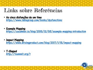 Links sobre Referências
• As cinco disfunções de um time
https://www.tablegroup.com/books/dysfunctions
• Example Mapping
https://cucumber.io/blog/2015/12/08/example-mapping-introduction
• Impact Mapping
https://www.drivingproduct.com/blog/2017/1/15/impact-mapping
• T-Shaped
http://tsummit.org/t
 