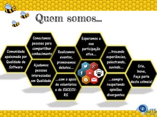 Quem somos...
Comunidade
apaixonada por
Qualidade de
Software Ajudamos
pessoas
interessadas
em Qualidade
Conectamos
pessoas para
compartilhar
conhecimento Realizamos
eventos,
promovemos
debates...
...com o apoio
de voluntários
e da SUCESU-
RS
Esperamos a
sua
participação
ativa...
...trocando
experiências,
palestrando,
ouvindo...
...sempre
respeitando
opiniões
divergentes
Crie,
Inove,
Faça parte
desta colmeia!
 