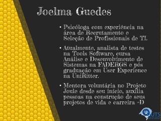 Joelma Guedes
• Psicóloga com experiência na
área de Recrutamento e
Seleção de Profissionais de TI.
• Atualmente, analista de testes
na Tools Software, cursa
Análise e Desenvolvimento de
Sistemas na FADERGS e pós
graduação em User Experience
na UniRitter.
• Mentora voluntária no Projeto
Joule desde seu início, auxilia
pessoas na construção de seus
projetos de vida e carreira =D
 