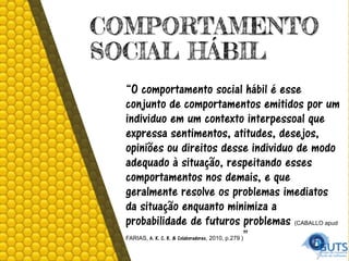 COMPORTAMENTO
SOCIAL HÁBIL
“O comportamento social hábil é esse
conjunto de comportamentos emitidos por um
individuo em um contexto interpessoal que
expressa sentimentos, atitudes, desejos,
opiniões ou direitos desse individuo de modo
adequado à situação, respeitando esses
comportamentos nos demais, e que
geralmente resolve os problemas imediatos
da situação enquanto minimiza a
probabilidade de futuros problemas (CABALLO apud
FARIAS, A. K. C. R. & Colaboradores, 2010, p.279 )”
 
