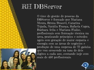 RH DBServer
O time de gestão de pessoas da
DBServer é formado por Mariana
Moura, Bruna Descovi, Catarina
Tejada, Natália França, Rafaela Capra,
Bárbara Ávila e Mariana Fialho,
profissionais com formação técnica na
área, praticando princípios e métodos
ágeis com geração de maior empatia e
sinergia com as áreas de negócios e
produção de uma empresa de TI gaúcha
que vem crescendo na taxa de dois
dígitos a cada ano, contando hoje com
mais de 450 profissionais.
 