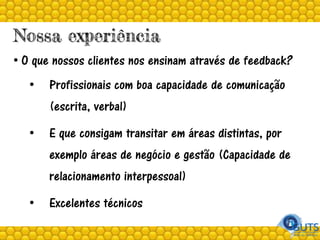 Nossa experiência
• O que nossos clientes nos ensinam através de feedback?
• Profissionais com boa capacidade de comunicação
(escrita, verbal)
• E que consigam transitar em áreas distintas, por
exemplo áreas de negócio e gestão (Capacidade de
relacionamento interpessoal)
• Excelentes técnicos
 