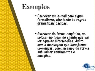 Exemplos
• Escrever um e-mail com algum
formalismo, atentando às regras
gramaticais básicas.
• Escrever de forma empática, se
colocar no lugar do cliente que vai
ler aquelas informações. Junto
com a mensagem que desejamos
comunicar, comunicamos de forma
subliminar sentimentos e
emoções.
 