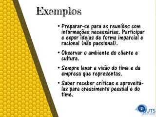 Exemplos
• Preparar-se para as reuniões com
informações necessárias. Participar
e expor ideias de forma imparcial e
racional (não passional).
• Observar o ambiente do cliente e
cultura.
• Sempre levar a visão do time e da
empresa que representas.
• Saber receber críticas e aproveitá-
las para crescimento pessoal e do
time.
 