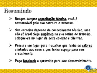 Resumindo
 Busque sempre capacitação técnica, você é
responsável pela sua carreira e sucesso.
 Sua carreira depende de conhecimento técnico, mas
não só isso! Seja empático na sua rotina de trabalho,
coloque-se no lugar de seus colegas e clientes.
 Procure um lugar para trabalhar que tenha os valores
alinhados aos seus e que tenha espaço para seu
crescimento.
 Peça feedback e aproveite para seu desenvolvimento.
 