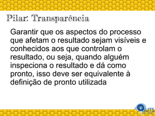 Pilar: Transparência
Garantir que os aspectos do processo
que afetam o resultado sejam visíveis e
conhecidos aos que controlam o
resultado, ou seja, quando alguém
inspeciona o resultado e dá como
pronto, isso deve ser equivalente à
definição de pronto utilizada
 