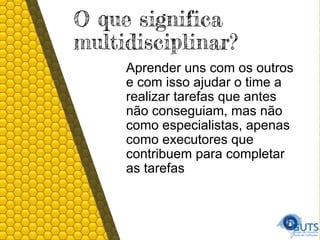 O que significa
multidisciplinar?
Aprender uns com os outros
e com isso ajudar o time a
realizar tarefas que antes
não conseguiam, mas não
como especialistas, apenas
como executores que
contribuem para completar
as tarefas
 