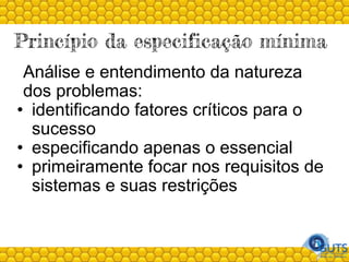 Princípio da especificação mínima
Análise e entendimento da natureza
dos problemas:
• identificando fatores críticos para o
sucesso
• especificando apenas o essencial
• primeiramente focar nos requisitos de
sistemas e suas restrições
 