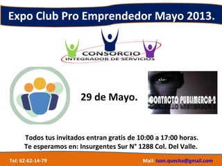 Expo Club Pro Emprendedor Mayo 2013.
29 de Mayo.
Todos tus invitados entran gratis de 10:00 a 17:00 horas.
Te esperamos en: Insurgentes Sur N° 1288 Col. Del Valle.
Tel: 62-62-14-79 Mail: ivan.quecha@gmail.com
 
