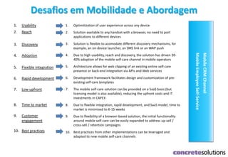 Desafios em Mobilidade e Abordagem
MobileCRMChannel
MobileEmployeeSelf-Service
1. Usability
2. Reach
3. Discovery
4. Adoption
5. Flexible integration
6. Rapid development
7. Low upfront
8. Time to market
9. Customer
engagement
10. Best practices
1. Optimitization of user experience across any device
2. Solution available to any handset with a browser, no need to port
applications to different devices
3. Solution is flexible to acomodate different discovery mechanisms, for
example, an on-device launcher, an SMS link or an WAP push
4. Due to high usability, reach and discovery, the solution has driven 20-
40% adoption of the mobile self-care channel in mobile operators
5. Architecture allows for web clipping of an existing online self-care
presence or back-end integration via APIs and Web services
6. Development framework facilitates design and customization of pre-
existing self-care templates
7. The mobile self-care solution can be provided on a SaaS basis (but
licensing model is also available), reducing the upfront costs and IT
investments in CAPEX
8. Due to flexible integration, rapid development, and SaaS model, time to
market is minimized to 6-15 weeks
9. Due to flexibility of a browser-based solution, the initial functionality
around mobile self-care can be easily expanded to address up-sell /
cross-sell / retention campaigns
10. Best practices from other implementations can be leveraged and
adapted to new mobile self-care channels
 