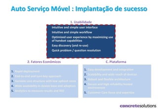 Auto Serviço Móvel : Implantação de sucesso
1. Intuitive and simple user interface
2. Intuitive and simple workflow
3. Optimized user experience by maximizing use
of handset capabilities
4. Easy discovery (and re-use)
5. Quick problem / question resolution
1. Usabilidade
1. Easy development and integration
2. Scalability and wide reach of devices
3. Robust and flexible architecture
4. Secure and high reliability hosted
environment
5. Customer Care focus and expertise
C. Plataforma
1. Rapid deployment
2. End-to-end and turn-key approach
3. Variable cost structure with low upfront costs
4. Wide availability in device base and adoption
5. Analytics to measure results and ROI
2. Fatores Econômicos
 