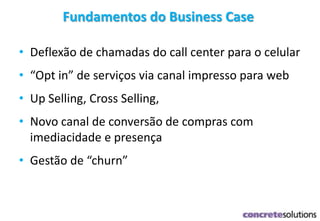 • Deflexão de chamadas do call center para o celular
• “Opt in” de serviços via canal impresso para web
• Up Selling, Cross Selling,
• Novo canal de conversão de compras com
imediacidade e presença
• Gestão de “churn”
Fundamentos do Business Case
 