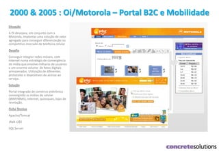 2000 & 2005 : Oi/Motorola – Portal B2C e Mobilidade
Situação
A Oi desejava, em conjunto com a
Motorola, implantar uma solução de valor
agregado para conseguir diferenciação no
competitivo mercado de telefonia celular
Desafio
Conseguir integrar redes móveis, com
internet numa estratégia de convergência
de mídia que envolve milhares de usuários
e um enorme volume de fotos digitais
armazenadas. Utilização de diferentes
protocolos e dispositivos de acesso ao
serviço.
Solução
Portal integrado de comércio eletrônico
convergindo as mídias de celular
(WAP/MMS), Internet, quiosques, lojas de
revelação.
Ficha Técnica
Apache/Tomcat
JAVA J2EE
SQL Server
 