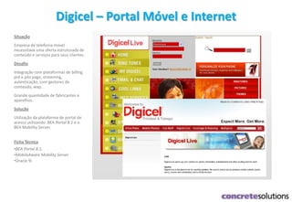 Digicel – Portal Móvel e Internet
Situação
Empresa de telefonia móvel
necessitava uma oferta estruturada de
conteúdo e serviços para seus clientes.
Desafio
Integração com plataformas de billing
pré e pós pago, streaming,
autenticação, com gestores de
conteúdo, wap.
Grande quantidade de fabricantes e
aparelhos.
Solução
Utilização da plataforma de portal de
acesso utilizando BEA Portal 8.1 e o
BEA Mobility Server.
Ficha Técnica
•BEA Portal 8.1,
•MobileAware Mobility Server
•Oracle 9i
 