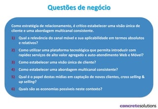 Como estratégia de relacionamento, é crítico estabelecer uma visão única de
cliente e uma abordagem multicanal consistente.
1) Qual a relevância do canal móvel e sua aplicabilidade em termos absolutos
e relativos?
2) Como utilizar uma plataforma tecnológica que permita introduzir com
rapidez serviços de alto valor agregado e auto-atendimento Web e Móvel?
3) Como estabelecer uma visão única de cliente?
4) Como estabelecer uma abordagem multicanal consistente?
5) Qual é o papel destas mídias em captação de novos clientes, cross selling &
up selling?
6) Quais são as economias possíveis neste contexto?
Questões de negócio
 