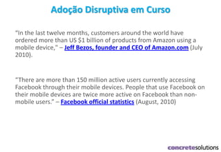 Adoção Disruptiva em Curso
“In the last twelve months, customers around the world have
ordered more than US $1 billion of products from Amazon using a
mobile device," – Jeff Bezos, founder and CEO of Amazon.com (July
2010).
“There are more than 150 million active users currently accessing
Facebook through their mobile devices. People that use Facebook on
their mobile devices are twice more active on Facebook than non-
mobile users.” – Facebook official statistics (August, 2010)
 