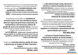 ”A	
  mentalidade	
  de	
  risco	
  habilita	
  uma	
  organização	
  a	
  
determinar	
  os	
  fatores	
  que	
  poderiam	
  causar	
  desvios	
  nos	
  seus	
  
processos	
  e	
  no	
  seu	
  sistema	
  de	
  gestão	
  da	
  qualidade	
  em	
  
relação	
  aos	
  resultados	
  planejados,	
  a	
  colocar	
  em	
  prática	
  
controles	
  preventivos	
  para	
  minimizar	
  efeitos	
  
negativos	
  e	
  a	
  maximizar	
  o	
  aproveitamento	
  das	
  
oportunidades	
  que	
  surjam.”
ISO	
  9001:2015
”A	
  consideração	
  do	
  perfil	
  de	
  risco,	
  o	
  entendimento	
  dos	
  papéis	
  
dos	
  agentes	
  de	
  governança	
  e	
  o	
  uso	
  de	
  critérios	
  éticos	
  são	
  
essenciais	
  para	
  que	
  sejam	
  tomadas	
  decisões	
  mais	
  
equilibradas,	
  informadas	
  e	
  refletidas.”
Código	
  das	
  melhores	
  práticas	
  de	
  governança	
  corporativa.
IBGC	
  – Instituto	
  Brasileiro	
  de	
  Governança	
  Corporativa
”...a	
  alta	
  administração	
  avalia,	
  direciona	
  e	
  
monitora	
  o	
  sistema	
  de	
  gestão	
  de	
  riscos	
  e	
  
controle	
  interno e	
  estabelece	
  medidas	
  que	
  asseguram	
  
que	
  os	
  dirigentes	
  implementem	
  e	
  monitorem	
  práticas	
  de	
  
gestão	
  de	
  riscos	
  e	
  controle	
  interno.”
Referencial	
  básico	
  de	
  governança	
  aplicável	
  a	
  órgãos	
  e	
  
entidades	
  da	
  administração	
  pública
Tribunal	
  de	
  Contas	
  da	
  União.
”O	
  estatuto	
  da	
  empresa	
  pública,	
  da	
  sociedade	
  de	
  
economia	
  mista	
  e	
  de	
  suas	
  subsidiárias	
  deverá	
  
observar	
  regras	
  de	
  governança	
  corporativa,	
  de	
  
transparência	
  e	
  de	
  estruturas,	
  práticas	
  de	
  
gestão	
  de	
  riscos	
  e	
  de	
  controle	
  interno,	
  composição	
  
da	
  administração	
  e,	
  havendo	
  acionistas,	
  mecanismos	
  para	
  sua	
  
proteção,	
  todos	
  constantes	
  desta	
  Lei.”	
  
Lei	
  13.303/2016	
  -­‐ Dispõe	
  sobre	
  o	
  estatuto	
  jurídico	
  da	
  
empresa	
  pública,	
  da	
  sociedade	
  de	
  economia	
  mista	
  e	
  de	
  suas	
  
subsidiárias,	
  no	
  âmbito	
  da	
  União,	
  dos	
  Estados,	
  do	
  Distrito	
  
Federal	
  e	
  dos	
  Municípios.
”Dispõe	
  sobre	
  controles	
  internos,	
  gestão	
  de	
  riscos	
  
e	
  governança	
  no	
  âmbito	
  do	
  Poder	
  Executivo	
  
federal.”
Instrução	
  Normativa	
  Conjunta	
  no.	
  1/2016
MPOG	
  e	
  CGU
”As	
  Empresas	
  Estatais	
  Federais	
  devem	
  
implementar	
  políticas	
  de	
  Conformidade	
  e	
  
Gerenciamento	
  de	
  Riscos adequadas	
  ao	
  seu	
  porte	
  e	
  
consistentes	
  com	
  a	
  natureza,	
  complexidade	
  e	
  risco	
  das	
  
operações	
  por	
  elas	
  realizadas.”
Resolução	
  n 18/2016
Comissão	
  Interministerial	
  de	
  Governança	
  Corporativa	
  e	
  de	
  
Administração	
  de	
  Participações	
  Societárias	
  da	
  União	
  -­‐
CGPAR
 
