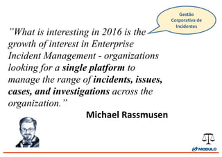 ”What is interesting in 2016 is the
growth of interest in Enterprise
Incident Management - organizations
looking for a single platform to
manage the range of incidents, issues,
cases, and investigations across the
organization.”
Michael	
  Rassmusen
Gestão	
  
Corporativa	
  de	
  
Incidentes
 