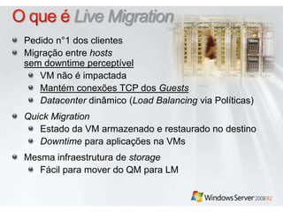 O que é Live MigrationPedido n°1 dos clientesMigração entre hostssem downtime perceptívelVM não é impactadaMantémconexões TCP dos GuestsDatacenterdinâmico (Load Balancing via Políticas)Quick MigrationEstado da VM armazenado e restaurado no destinoDowntimeparaaplicaçõesna VMsMesmainfraestrutura de storageFácilpara mover do QM para LM