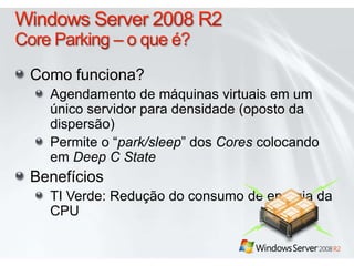 Windows Server 2008 R2Core Parking – o que é?Como funciona?Agendamento de máquinasvirtuaisem um únicoservidorparadensidade (oposto da dispersão)Permite o “park/sleep” dos CorescolocandoemDeep C StateBenefíciosTI Verde: Redução do consumo de energia da CPU