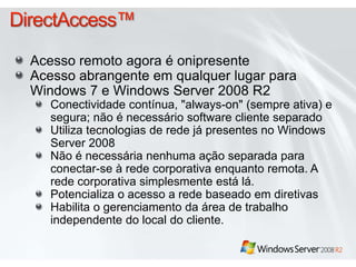 DirectAccess™Acesso remoto agora é onipresenteAcesso abrangente em qualquer lugar para Windows 7 e Windows Server 2008 R2Conectividade contínua, "always-on" (sempre ativa) e segura; não é necessário software cliente separadoUtiliza tecnologias de rede já presentes no Windows Server 2008 Não é necessária nenhuma ação separada para conectar-se à rede corporativa enquanto remota. A rede corporativa simplesmente está lá.Potencializa o acesso a rede baseado em diretivasHabilita o gerenciamento da área de trabalho independente do local do cliente. 