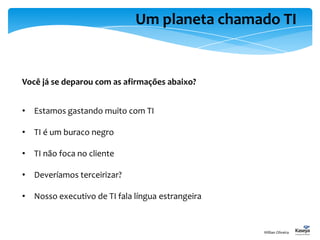 Um planeta chamado TI
Você já se deparou com as afirmações abaixo?
• Estamos gastando muito com TI
• TI é um buraco negro
• TI não foca no cliente
• Deveríamos terceirizar?
• Nosso executivo de TI fala língua estrangeira
Willian Oliveira
 