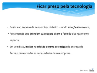 Ficar preso pela tecnologia
• Resista ao impulso de economizar dinheiro usando soluções freeware;
• Ferramentas que prendem sua equipe tiram o foco do que realmente
importa;
• Em vez disso, invista na criação de uma estratégia de entrega de
Serviço para atender as necessidades da sua empresa.
Willian Oliveira
 