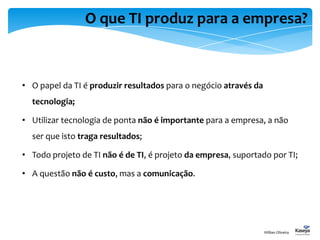 O que TI produz para a empresa?
• O papel da TI é produzir resultados para o negócio através da
tecnologia;
• Utilizar tecnologia de ponta não é importante para a empresa, a não
ser que isto traga resultados;
• Todo projeto de TI não é de TI, é projeto da empresa, suportado por TI;
• A questão não é custo, mas a comunicação.
Willian Oliveira
 