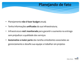 Planejando de fato
• Planejamento não é fazer budget anual;
• Tenha informações unificadas da sua infraestrutura;
• Infraestrutura 100% monitorada para garantir o aumento na entrega
sem prejudicar a qualidade dos serviços
• Automatize a maior parte das tarefas entediantes associadas ao
gerenciamento e desafie sua equipe a trabalhar em projetos
Willian Oliveira
 