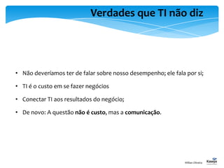 Verdades que TI não diz
• Não deveríamos ter de falar sobre nosso desempenho; ele fala por si;
• TI é o custo em se fazer negócios
• Conectar TI aos resultados do negócio;
• De novo: A questão não é custo, mas a comunicação.
Willian Oliveira
 