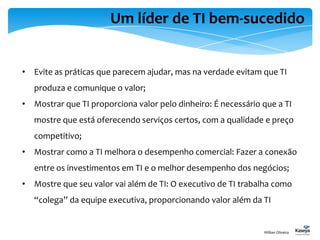 Um líder de TI bem-sucedido
• Evite as práticas que parecem ajudar, mas na verdade evitam que TI
produza e comunique o valor;
• Mostrar que TI proporciona valor pelo dinheiro: É necessário que a TI
mostre que está oferecendo serviços certos, com a qualidade e preço
competitivo;
• Mostrar como a TI melhora o desempenho comercial: Fazer a conexão
entre os investimentos em TI e o melhor desempenho dos negócios;
• Mostre que seu valor vai além de TI: O executivo de TI trabalha como
“colega” da equipe executiva, proporcionando valor além da TI
Willian Oliveira
 
