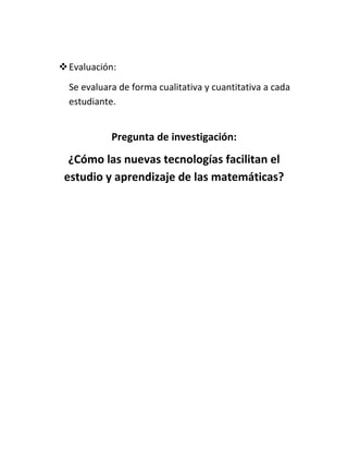  Evaluación:
  Se evaluara de forma cualitativa y cuantitativa a cada
  estudiante.


            Pregunta de investigación:
  ¿Cómo las nuevas tecnologías facilitan el
 estudio y aprendizaje de las matemáticas?
 