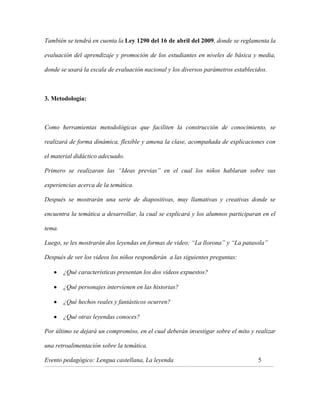 También se tendrá en cuenta la Ley 1290 del 16 de abril del 2009, donde se reglamenta la
evaluación del aprendizaje y promoción de los estudiantes en niveles de básica y media,
donde se usará la escala de evaluación nacional y los diversos parámetros establecidos.

3. Metodología:

Como herramientas metodológicas que faciliten la construcción de conocimiento, se
realizará de forma dinámica, flexible y amena la clase, acompañada de explicaciones con
el material didáctico adecuado.
Primero se realizaran las “Ideas previas” en el cual los niños hablaran sobre sus
experiencias acerca de la temática.
Después se mostrarán una serie de diapositivas, muy llamativas y creativas donde se
encuentra la temática a desarrollar, la cual se explicará y los alumnos participaran en el
tema.
Luego, se les mostrarán dos leyendas en formas de video; “La llorona” y “La patasola”
Después de ver los videos los niños responderán a las siguientes preguntas:
¿Qué características presentan los dos videos expuestos?
¿Qué personajes intervienen en las historias?
¿Qué hechos reales y fantásticos ocurren?
¿Qué otras leyendas conoces?
Por último se dejará un compromiso, en el cual deberán investigar sobre el mito y realizar
una retroalimentación sobre la temática.
Evento pedagógico: Lengua castellana, La leyenda

5

_______________________________________________________________________________________________________________________________________________________________________________

 