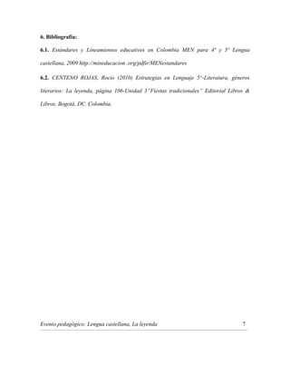 6. Bibliografía:
6.1. Estándares y Lineamientos educativos en Colombia MEN para 4º y 5º Lengua
castellana, 2009 http://mineducacion .org/pdfir/MENestandares
6.2. CENTENO ROJAS, Rocío (2010) Estrategias en Lenguaje 5°-Literatura, géneros
literarios: La leyenda, página 106-Unidad 3”Fiestas tradicionales” Editorial Libros &
Libros. Bogotá, DC. Colombia.

Evento pedagógico: Lengua castellana, La leyenda

7

_______________________________________________________________________________________________________________________________________________________________________________

 
