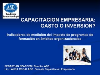 CAPACITACION EMPRESARIA: GASTO O INVERSION? Indicadores de medición del impacto de programas de formación en ámbitos organizacionales SEBASTIAN SPACCESI  Director ASD Lic. LAURA REGALADO  Gerente Capacitación Empresaria 