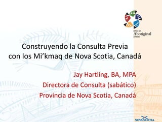 Construyendo la Consulta Previa
con los Mi’kmaq de Nova Scotia, Canadá

                    Jay Hartling, BA, MPA
         Directora de Consulta (sabático)
        Provincia de Nova Scotia, Canadá
 