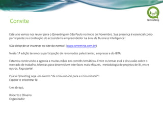 Convite
Este ano vamos nos reunir para o Qmeeting em São Paulo no inicio de Novembro. Sua presença é essencial como
participante na construção do ecossistema empreendedor na área de Business Intelligence!
Não deixe de se inscrever no site do evento! (www.qmeeting.com.br)
Nesta 1ª edição teremos a participação de renomados palestrantes, empresas e do IBTA.
Estamos construindo a agenda a muitas mãos em comitês temáticos. Entre os temas está a discussão sobre o
mercado de trabalho, técnicas para desenvolver interfaces mais eficazes, metodologia de projetos de BI, entre
outros. Faça parte!
Que o Qmeeting seja um evento "da comunidade para a comunidade”!
Espero te encontrar lá!
Um abraço,
Roberto J Oliveira
Organizador
 