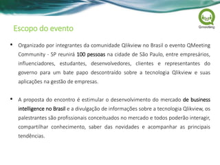 Escopo do evento
• Organizado por integrantes da comunidade Qlikview no Brasil o evento QMeeting
Community - SP reunirá 100 pessoas na cidade de São Paulo, entre empresários,
influenciadores, estudantes, desenvolvedores, clientes e representantes do
governo para um bate papo descontraído sobre a tecnologia Qlikview e suas
aplicações na gestão de empresas.
• A proposta do encontro é estimular o desenvolvimento do mercado de business
intelligence no Brasil e a divulgação de informações sobre a tecnologia Qlikview, os
palestrantes são profissionais conceituados no mercado e todos poderão interagir,
compartilhar conhecimento, saber das novidades e acompanhar as principais
tendências.
 