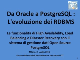 Da Oracle a PostgreSQL :
L'evoluzione dei RDBMS
Le funzionalità di High Availability, Load
Balancing e Disaster Recovery con il
sistema di gestione dati Open Source
PostgreSQL
Milano, 2 Luglio 2015,
Forum della Qualità del Software e dei Servizi ICT
1
 