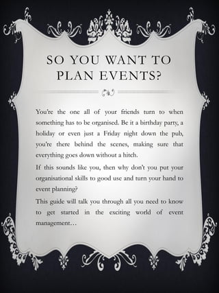 SO YOU WANT TO
     PLAN EVENTS?

You’re the one all of your friends turn to when
something has to be organised. Be it a birthday party, a
holiday or even just a Friday night down the pub,
you’re there behind the scenes, making sure that
everything goes down without a hitch.
If this sounds like you, then why don’t you put your
organisational skills to good use and turn your hand to
event planning?
This guide will talk you through all you need to know
to get started in the exciting world of event
management…
 