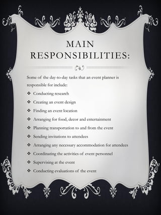 MAIN
 RESPONSIBILITIES:

Some of the day-to-day tasks that an event planner is
responsible for include:
 Conducting research
 Creating an event design
 Finding an event location
 Arranging for food, decor and entertainment
 Planning transportation to and from the event
 Sending invitations to attendees
 Arranging any necessary accommodation for attendees
 Coordinating the activities of event personnel
 Supervising at the event
 Conducting evaluations of the event
 