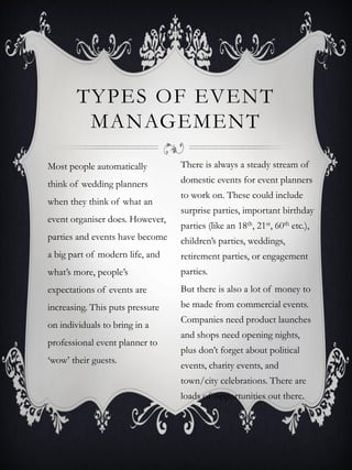 TYPES OF EVENT
         MANAGEMENT
Most people automatically        There is always a steady stream of
think of wedding planners        domestic events for event planners
                                 to work on. These could include
when they think of what an
                                 surprise parties, important birthday
event organiser does. However,
                                 parties (like an 18th, 21st, 60th etc.),
parties and events have become   children’s parties, weddings,
a big part of modern life, and   retirement parties, or engagement
what’s more, people’s            parties.
expectations of events are       But there is also a lot of money to
increasing. This puts pressure   be made from commercial events.
                                 Companies need product launches
on individuals to bring in a
                                 and shops need opening nights,
professional event planner to
                                 plus don’t forget about political
‘wow’ their guests.
                                 events, charity events, and
                                 town/city celebrations. There are
                                 loads of opportunities out there.
 