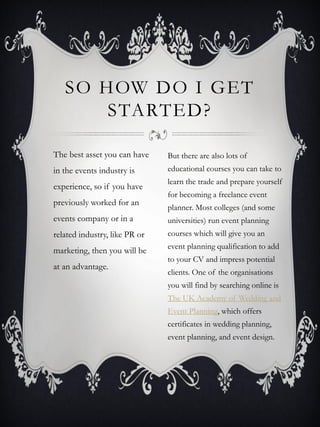 SO HOW DO I GET
       STARTED?

The best asset you can have    But there are also lots of
in the events industry is      educational courses you can take to
                               learn the trade and prepare yourself
experience, so if you have
                               for becoming a freelance event
previously worked for an
                               planner. Most colleges (and some
events company or in a         universities) run event planning
related industry, like PR or   courses which will give you an
                               event planning qualification to add
marketing, then you will be
                               to your CV and impress potential
at an advantage.
                               clients. One of the organisations
                               you will find by searching online is
                               The UK Academy of Wedding and
                               Event Planning, which offers
                               certificates in wedding planning,
                               event planning, and event design.
 