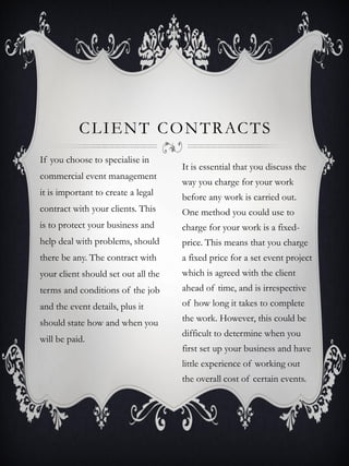 C L I E N T C O N T R AC T S
If you choose to specialise in
                                     It is essential that you discuss the
commercial event management
                                     way you charge for your work
it is important to create a legal    before any work is carried out.
contract with your clients. This     One method you could use to
is to protect your business and      charge for your work is a fixed-
help deal with problems, should      price. This means that you charge
there be any. The contract with      a fixed price for a set event project
your client should set out all the   which is agreed with the client
terms and conditions of the job      ahead of time, and is irrespective
and the event details, plus it       of how long it takes to complete

should state how and when you        the work. However, this could be
                                     difficult to determine when you
will be paid.
                                     first set up your business and have
                                     little experience of working out
                                     the overall cost of certain events.
 