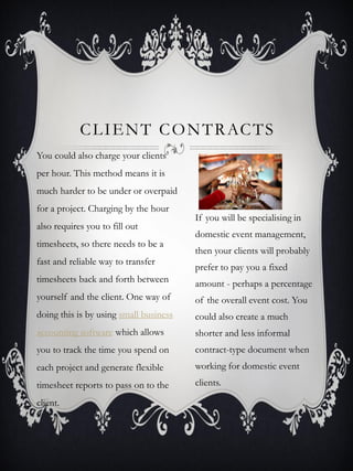 C L I E N T C O N T R AC T S
You could also charge your clients
per hour. This method means it is
much harder to be under or overpaid
for a project. Charging by the hour
                                        If you will be specialising in
also requires you to fill out
                                        domestic event management,
timesheets, so there needs to be a
                                        then your clients will probably
fast and reliable way to transfer
                                        prefer to pay you a fixed
timesheets back and forth between       amount - perhaps a percentage
yourself and the client. One way of     of the overall event cost. You
doing this is by using small business   could also create a much
accounting software which allows        shorter and less informal
you to track the time you spend on      contract-type document when
each project and generate flexible      working for domestic event
timesheet reports to pass on to the     clients.

client.
 